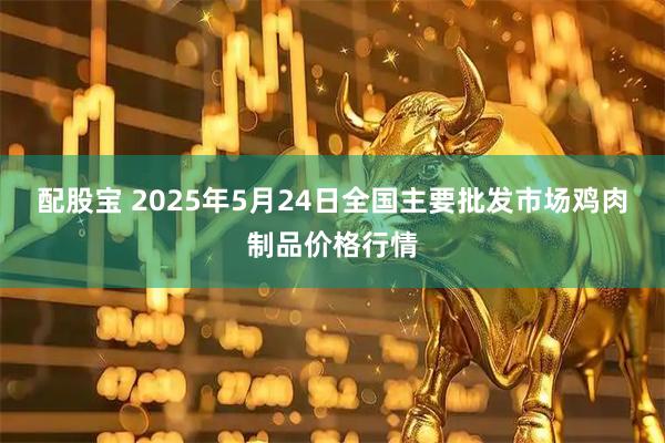 配股宝 2025年5月24日全国主要批发市场鸡肉制品价格行情