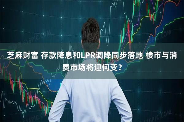 芝麻财富 存款降息和LPR调降同步落地 楼市与消费市场将迎何变？