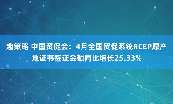 趣策略 中国贸促会：4月全国贸促系统RCEP原产地证书签证金额同比增长25.33%