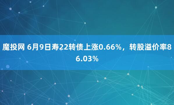 魔投网 6月9日寿22转债上涨0.66%，转股溢价率86.03%