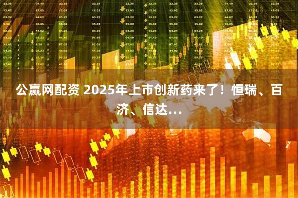 公赢网配资 2025年上市创新药来了！恒瑞、百济、信达…