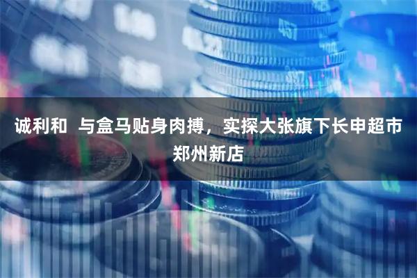 诚利和  与盒马贴身肉搏，实探大张旗下长申超市郑州新店