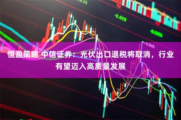 恒盈策略 中信证券：光伏出口退税将取消，行业有望迈入高质量发展
