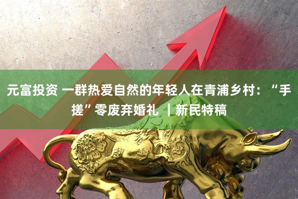 元富投资 一群热爱自然的年轻人在青浦乡村：“手搓”零废弃婚礼 ｜新民特稿
