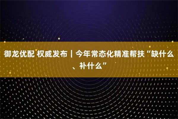 御龙优配 权威发布｜今年常态化精准帮扶“缺什么、补什么”