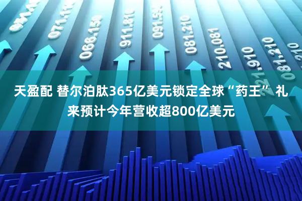 天盈配 替尔泊肽365亿美元锁定全球“药王” 礼来预计今年营收超800亿美元