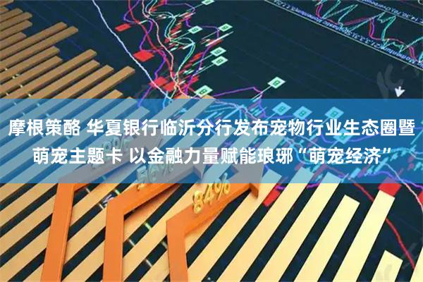 摩根策酪 华夏银行临沂分行发布宠物行业生态圈暨萌宠主题卡 以金融力量赋能琅琊“萌宠经济”
