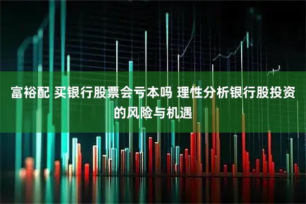 富裕配 买银行股票会亏本吗 理性分析银行股投资的风险与机遇