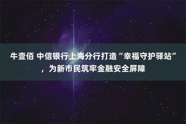 牛壹佰 中信银行上海分行打造“幸福守护驿站”，为新市民筑牢金融安全屏障
