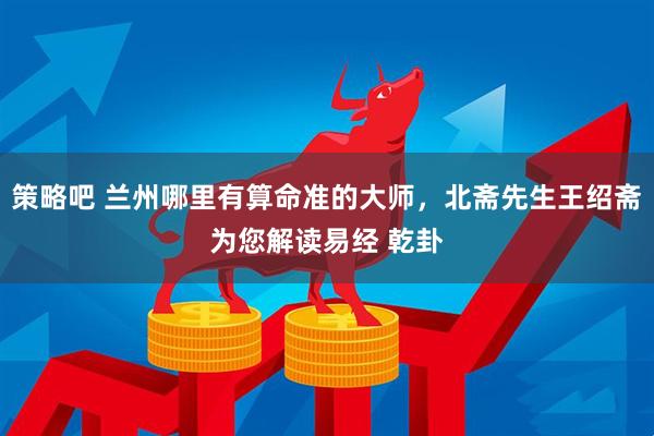 策略吧 兰州哪里有算命准的大师，北斋先生王绍斋为您解读易经 乾卦