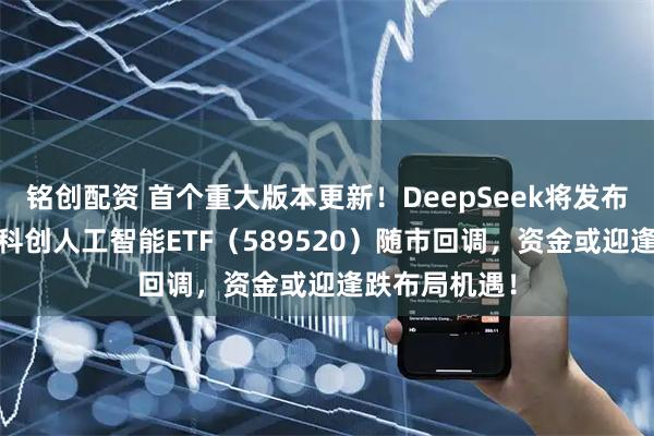 铭创配资 首个重大版本更新!DeepSeek将发布大模型V4!科创人工智能ETF(589520)随市回调,资金或迎逢跌布局机遇!