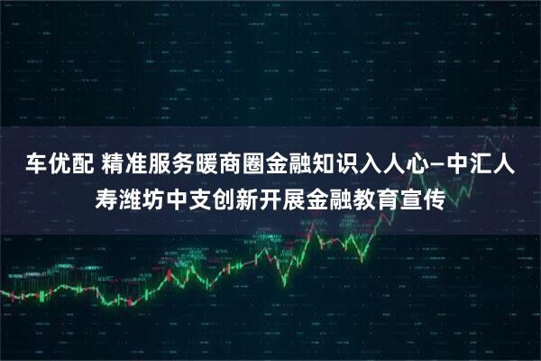 车优配 精准服务暖商圈金融知识入人心—中汇人寿潍坊中支创新开展金融教育宣传