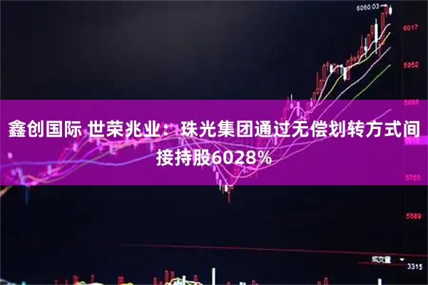 鑫创国际 世荣兆业：珠光集团通过无偿划转方式间接持股6028%