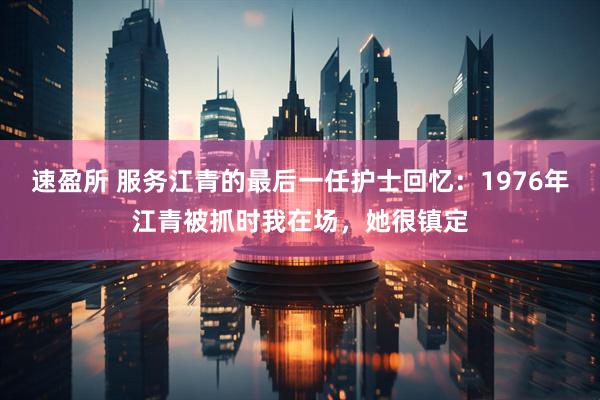 速盈所 服务江青的最后一任护士回忆：1976年江青被抓时我在场，她很镇定